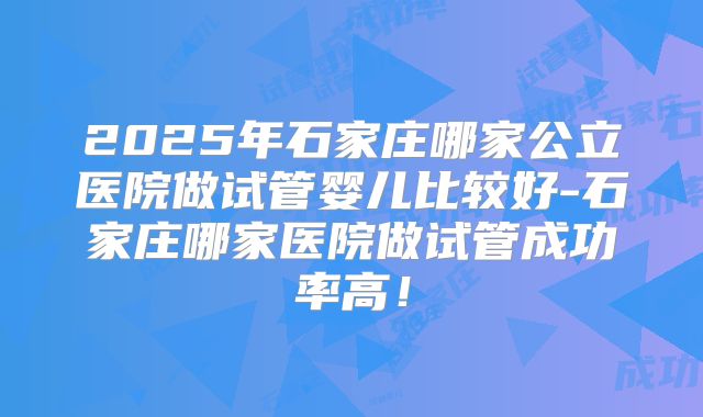 2025年石家庄哪家公立医院做试管婴儿比较好-石家庄哪家医院做试管成功率高！