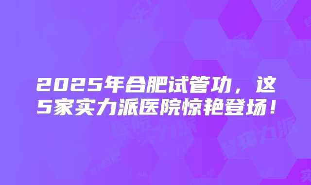 2025年合肥试管功，这5家实力派医院惊艳登场！