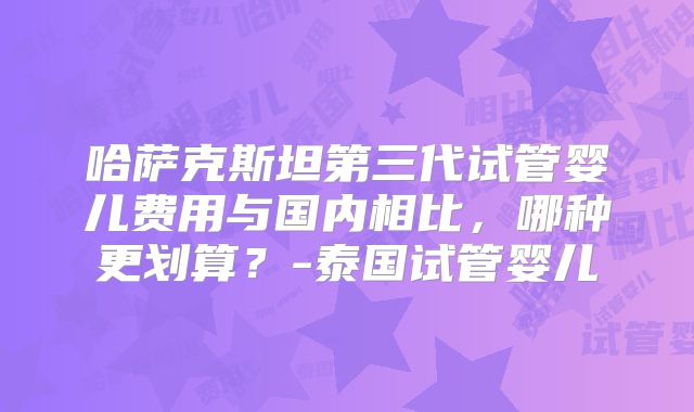 哈萨克斯坦第三代试管婴儿费用与国内相比，哪种更划算？-泰国试管婴儿
