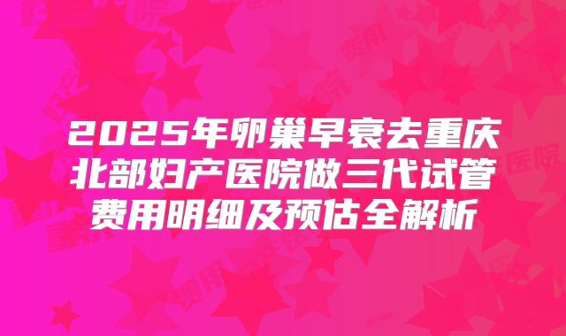 2025年卵巢早衰去重庆北部妇产医院做三代试管费用明细及预估全解析