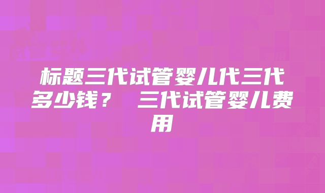 标题三代试管婴儿代三代多少钱? 三代试管婴儿费用