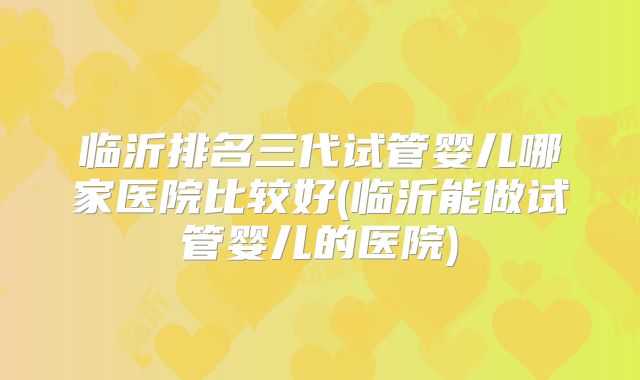 临沂排名三代试管婴儿哪家医院比较好(临沂能做试管婴儿的医院)
