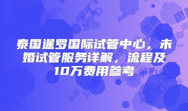 泰国暹罗国际试管中心，未婚试管服务详解，流程及10万费用参考