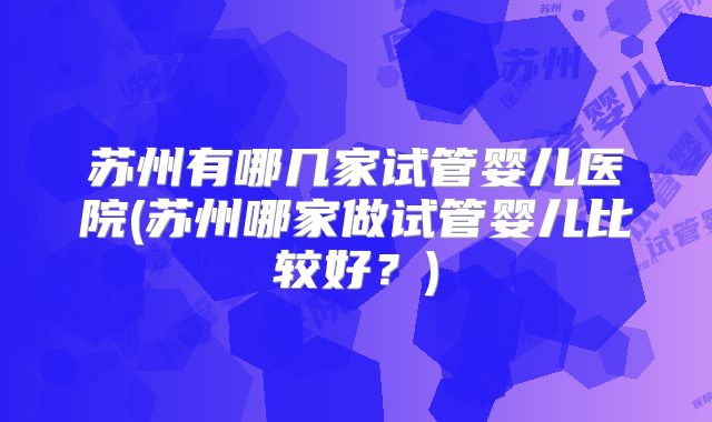 苏州有哪几家试管婴儿医院(苏州哪家做试管婴儿比较好?)