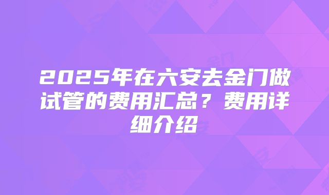 2025年在六安去金门做试管的费用汇总?费用详细介绍