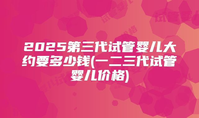 2025第三代试管婴儿大约要多少钱(一二三代试管婴儿价格)