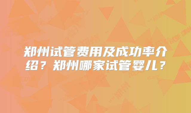 郑州试管费用及成功率介绍？郑州哪家试管婴儿？