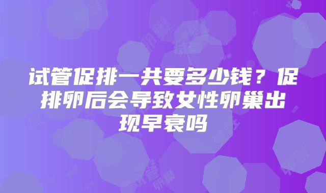 试管促排一共要多少钱？促排卵后会导致女性卵巢出现早衰吗