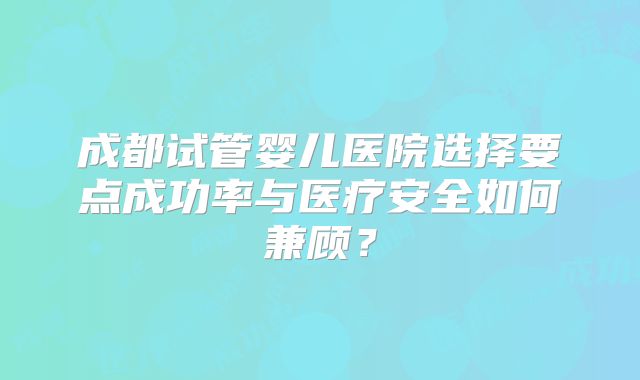 成都试管婴儿医院选择要点成功率与医疗安全如何兼顾？