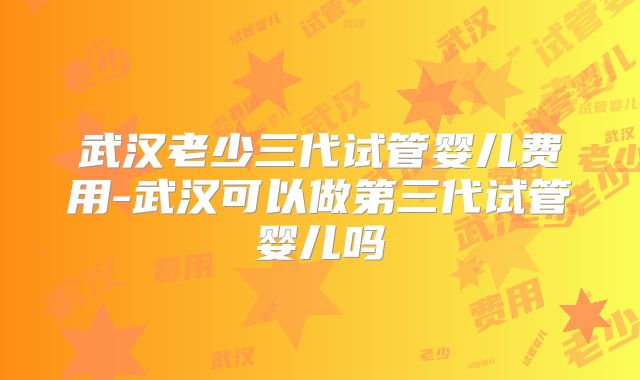 武汉老少三代试管婴儿费用-武汉可以做第三代试管婴儿吗