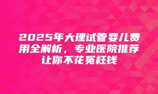 2025年大理试管婴儿费用全解析，专业医院推荐让你不花冤枉钱