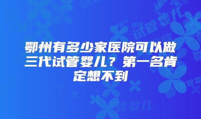 鄂州有多少家医院可以做三代试管婴儿？第一名肯定想不到