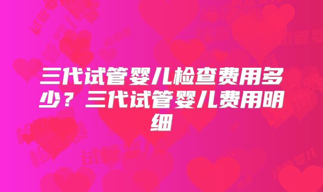 三代试管婴儿检查费用多少？三代试管婴儿费用明细