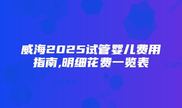 威海2025试管婴儿费用指南,明细花费一览表