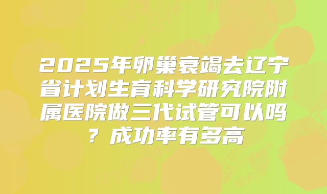 2025年卵巢衰竭去辽宁省计划生育科学研究院附属医院做三代试管可以吗?成功率有多高
