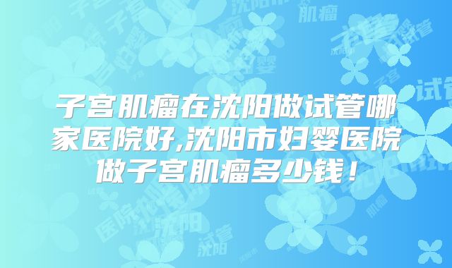 子宫肌瘤在沈阳做试管哪家医院好,沈阳市妇婴医院做子宫肌瘤多少钱!