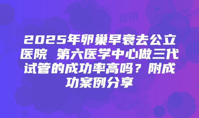 2025年卵巢早衰去公立医院 第六医学中心做三代试管的成功率高吗？附成功案例分享