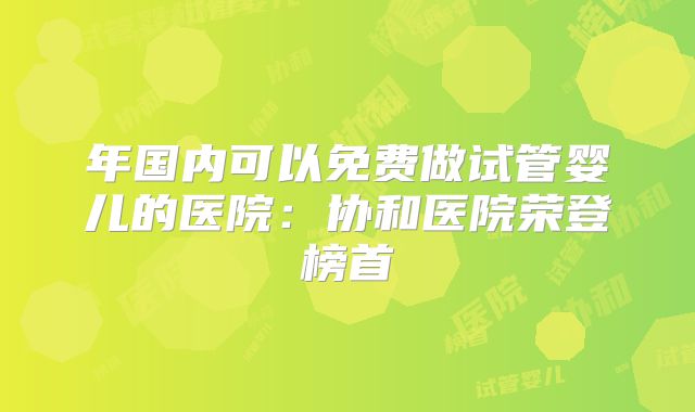 年国内可以免费做试管婴儿的医院：协和医院荣登榜首