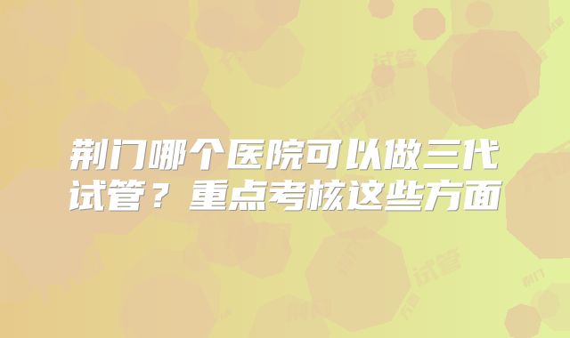 荆门哪个医院可以做三代试管？重点考核这些方面