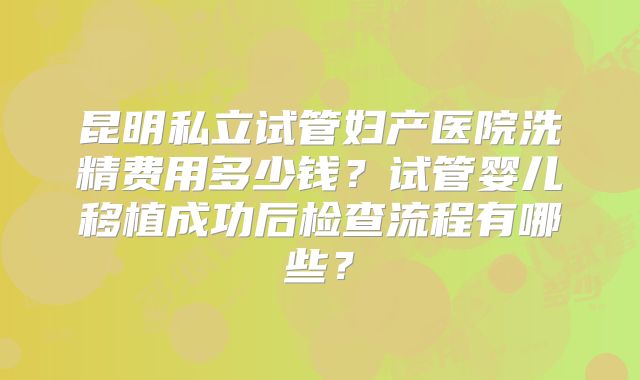 昆明私立试管妇产医院洗精费用多少钱？试管婴儿移植成功后检查流程有哪些？