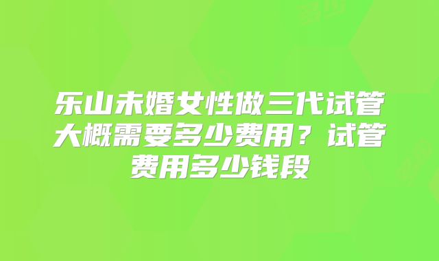 乐山未婚女性做三代试管大概需要多少费用?试管费用多少钱段
