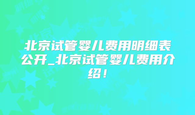 北京试管婴儿费用明细表公开_北京试管婴儿费用介绍!