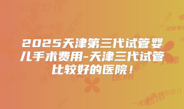 2025天津第三代试管婴儿手术费用-天津三代试管比较好的医院！