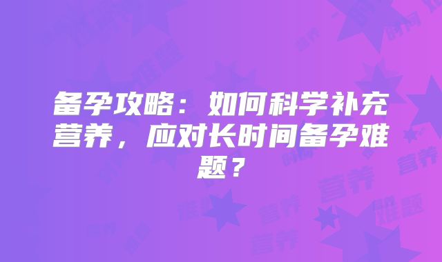 备孕攻略：如何科学补充营养，应对长时间备孕难题？