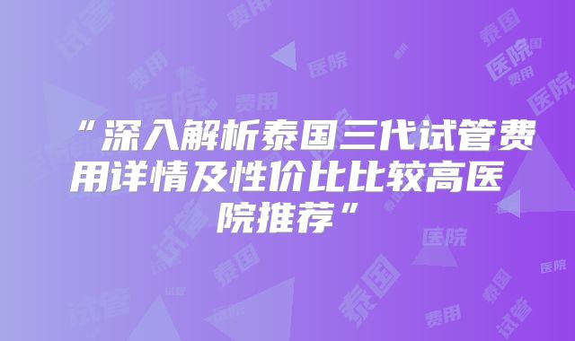 “深入解析泰国三代试管费用详情及性价比比较高医院推荐”