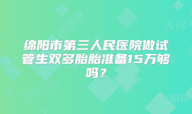 绵阳市第三人民医院做试管生双多胎胎准备15万够吗？