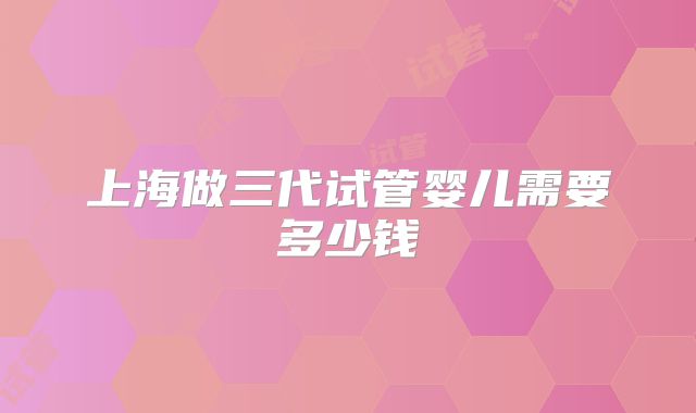 上海做三代试管婴儿需要多少钱
