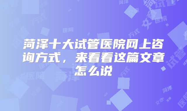 菏泽十大试管医院网上咨询方式,来看看这篇文章怎么说