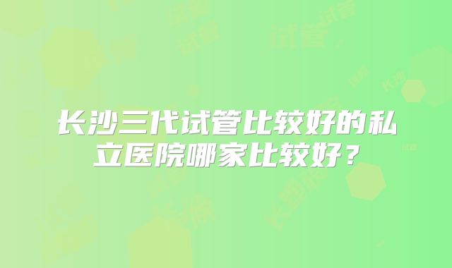 长沙三代试管比较好的私立医院哪家比较好？