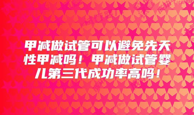 甲减做试管可以避免先天性甲减吗！甲减做试管婴儿第三代成功率高吗！