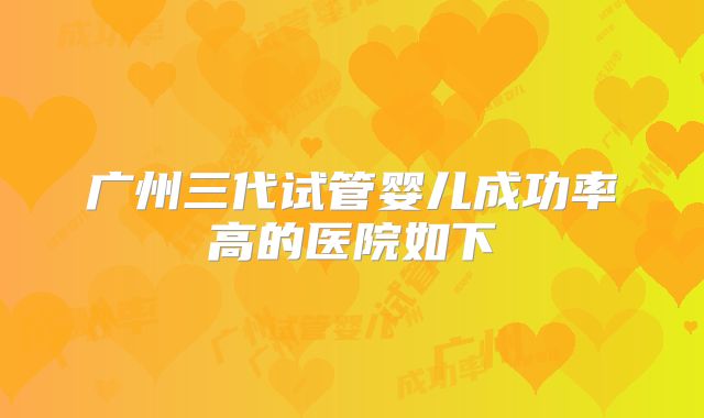 广州三代试管婴儿成功率高的医院如下