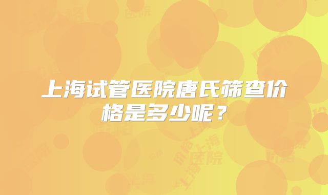 上海试管医院唐氏筛查价格是多少呢？