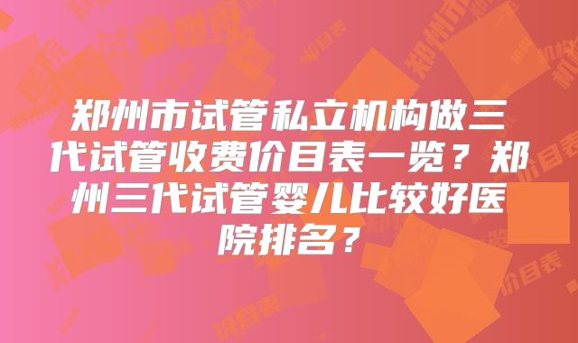 郑州市试管私立机构做三代试管收费价目表一览？郑州三代试管婴儿比较好医院排名？