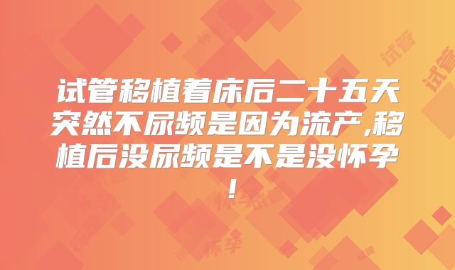 试管移植着床后二十五天突然不尿频是因为流产,移植后没尿频是不是没怀孕！