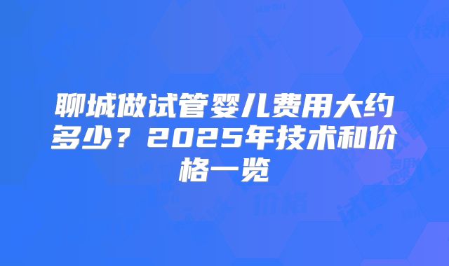 聊城做试管婴儿费用大约多少？2025年技术和价格一览