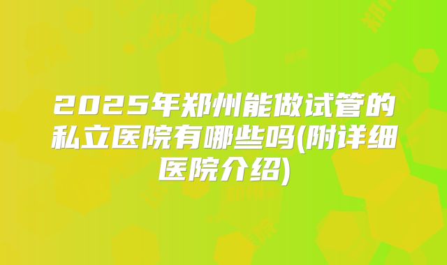2025年郑州能做试管的私立医院有哪些吗(附详细医院介绍)