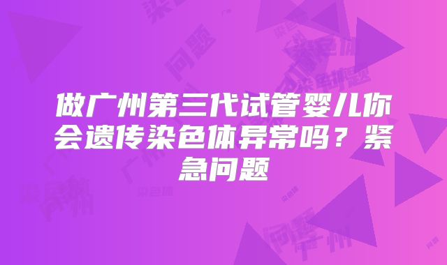 做广州第三代试管婴儿你会遗传染色体异常吗？紧急问题