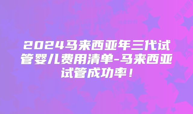 2024马来西亚年三代试管婴儿费用清单-马来西亚试管成功率!