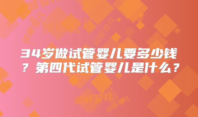 34岁做试管婴儿要多少钱?第四代试管婴儿是什么?