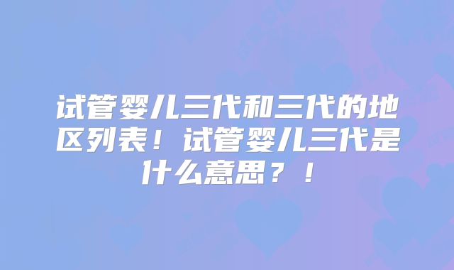 试管婴儿三代和三代的地区列表！试管婴儿三代是什么意思？！