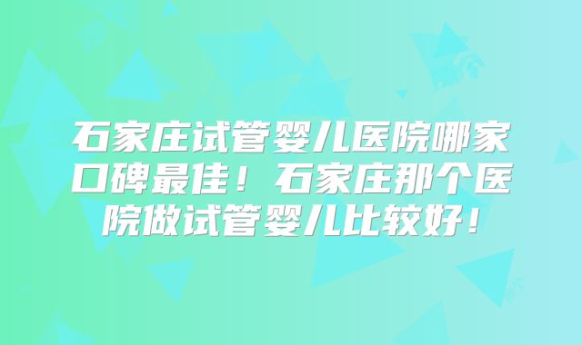 石家庄试管婴儿医院哪家口碑最佳！石家庄那个医院做试管婴儿比较好！