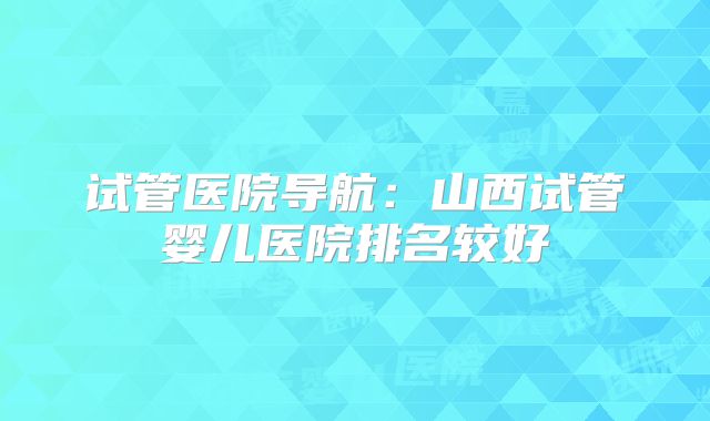 试管医院导航：山西试管婴儿医院排名较好