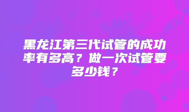 黑龙江第三代试管的成功率有多高?做一次试管要多少钱?