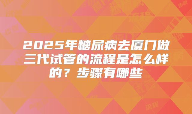 2025年糖尿病去厦门做三代试管的流程是怎么样的?步骤有哪些
