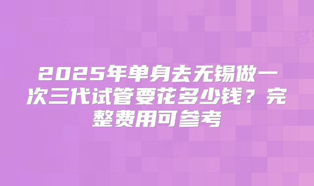 2025年单身去无锡做一次三代试管要花多少钱?完整费用可参考