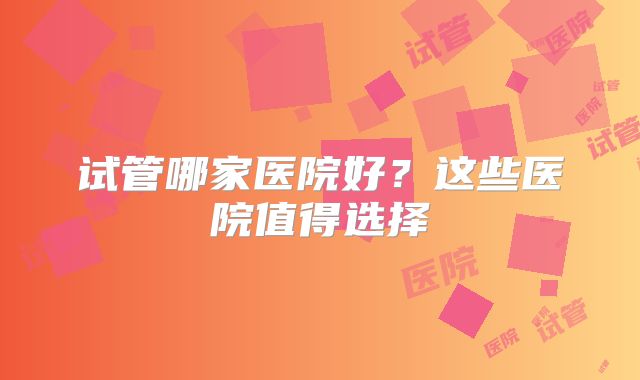 试管哪家医院好？这些医院值得选择